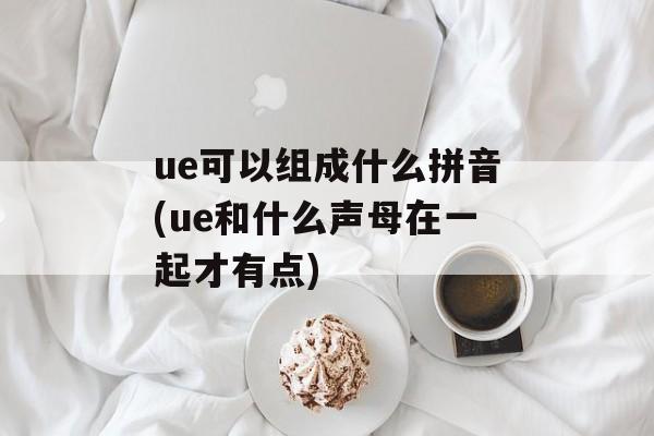 ue可以组成什么拼音(ue和什么声母在一起才有点)-第1张图片-