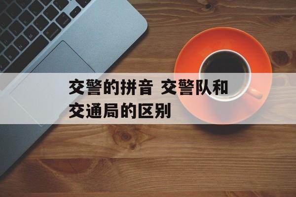 交警的拼音 交警队和交通局的区别-第1张图片-