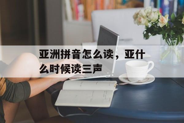亚洲拼音怎么读，亚什么时候读三声-第1张图片-