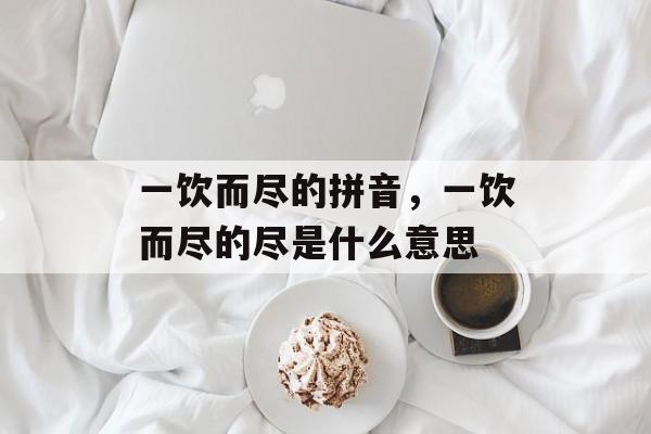 一饮而尽的拼音，一饮而尽的尽是什么意思-第1张图片-