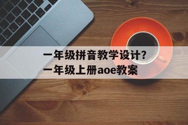 一年级拼音教学设计？一年级上册aoe教案-第1张图片-