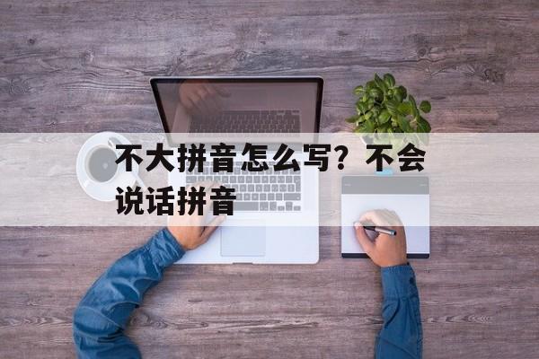 不大拼音怎么写？不会说话拼音-第1张图片-