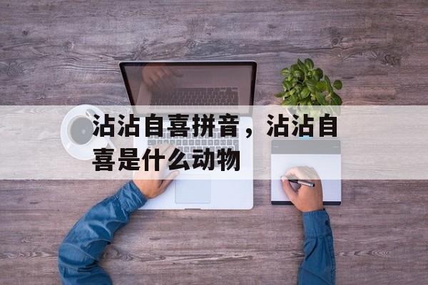 沾沾自喜拼音，沾沾自喜是什么动物-第1张图片-