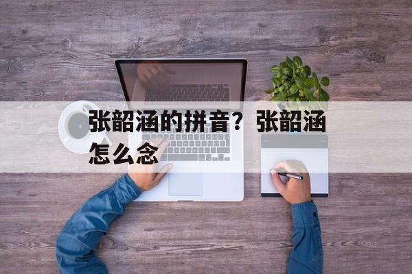 张韶涵的拼音？张韶涵怎么念-第1张图片-