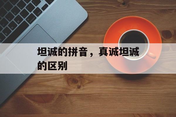 坦诚的拼音，真诚坦诚的区别-第1张图片-