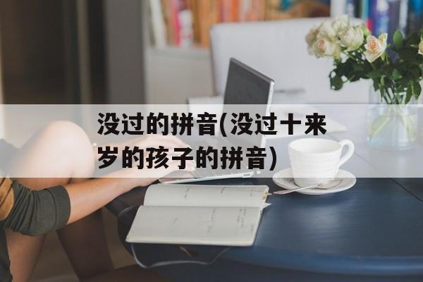 没过的拼音(没过十来岁的孩子的拼音)-第1张图片-