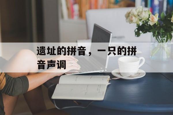 遗址的拼音，一只的拼音声调-第1张图片-