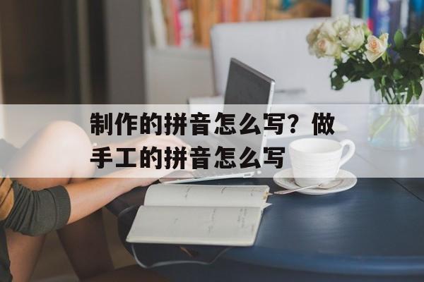 制作的拼音怎么写？做手工的拼音怎么写-第1张图片-