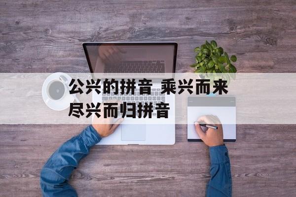 公兴的拼音 乘兴而来尽兴而归拼音-第1张图片-