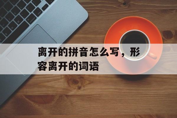 离开的拼音怎么写，形容离开的词语-第1张图片-