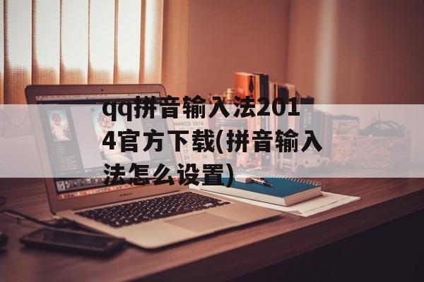 qq拼音输入法2014官方下载(拼音输入法怎么设置)-第1张图片-