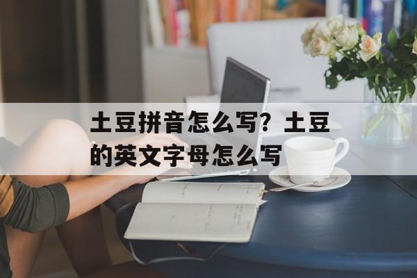 土豆拼音怎么写？土豆的英文字母怎么写-第1张图片-