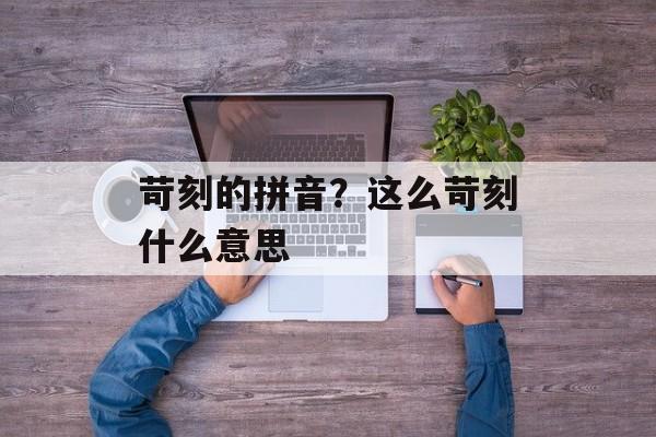 苛刻的拼音？这么苛刻什么意思-第1张图片-