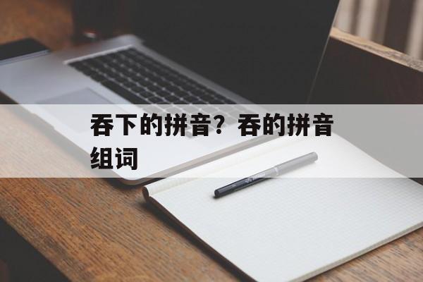 吞下的拼音？吞的拼音组词-第1张图片-