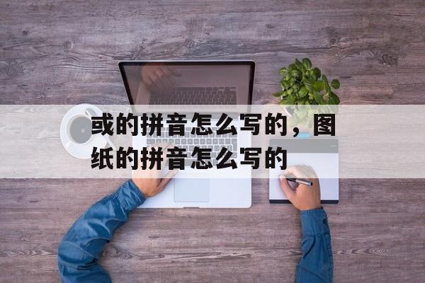 或的拼音怎么写的，图纸的拼音怎么写的-第1张图片-