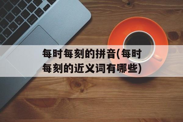 每时每刻的拼音(每时每刻的近义词有哪些)-第1张图片-