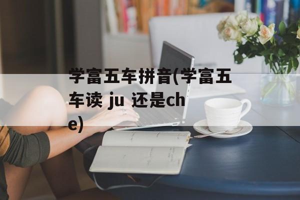 学富五车拼音(学富五车读 ju 还是che)-第1张图片-