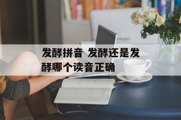 发酵拼音 发酵还是发酵哪个读音正确-第1张图片-