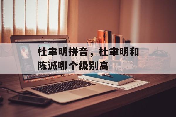 杜聿明拼音，杜聿明和陈诚哪个级别高-第1张图片-