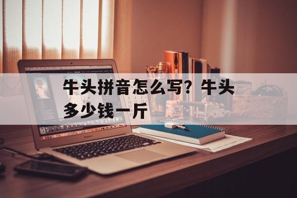 牛头拼音怎么写？牛头多少钱一斤-第1张图片-