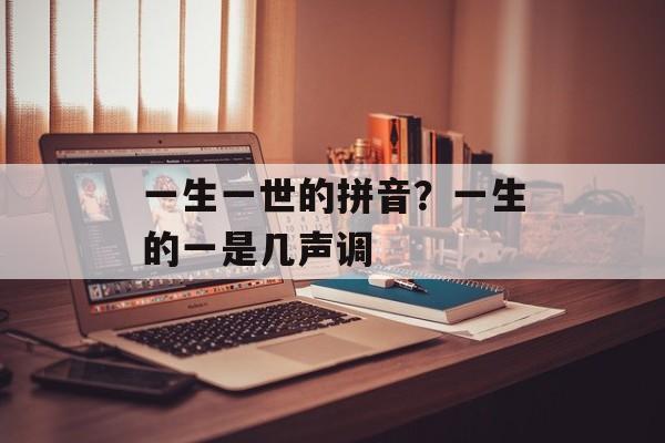 一生一世的拼音？一生的一是几声调-第1张图片-
