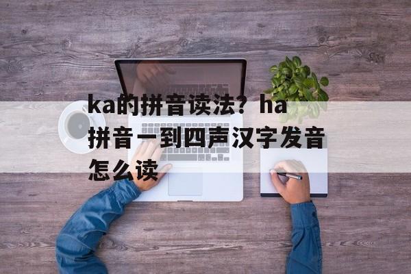 ka的拼音读法？ha拼音一到四声汉字发音怎么读-第1张图片-
