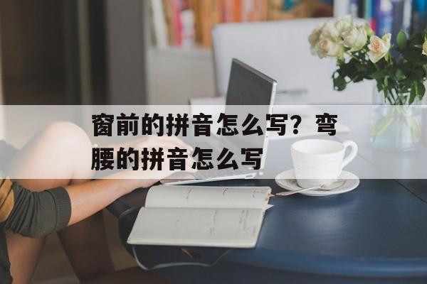 窗前的拼音怎么写？弯腰的拼音怎么写-第1张图片-