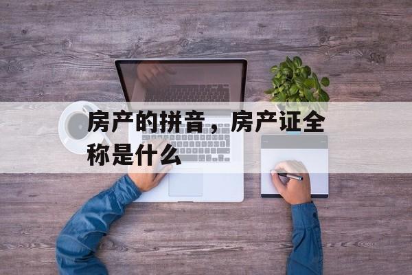 房产的拼音，房产证全称是什么-第1张图片-