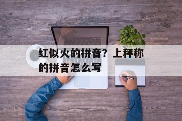 红似火的拼音？上秤称的拼音怎么写-第1张图片-