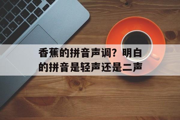 香蕉的拼音声调？明白的拼音是轻声还是二声-第1张图片-