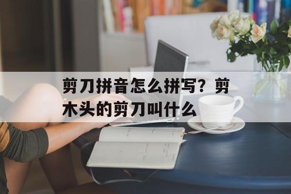 剪刀拼音怎么拼写？剪木头的剪刀叫什么-第1张图片-