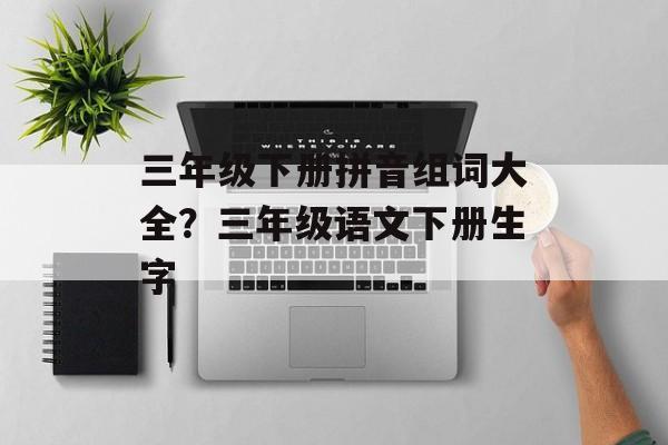 三年级下册拼音组词大全？三年级语文下册生字-第1张图片-