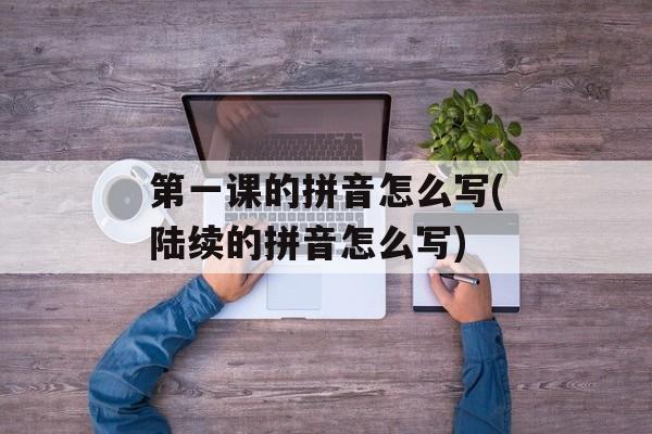 第一课的拼音怎么写(陆续的拼音怎么写)-第1张图片-