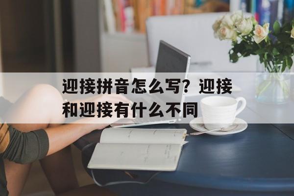 迎接拼音怎么写？迎接和迎接有什么不同-第1张图片-