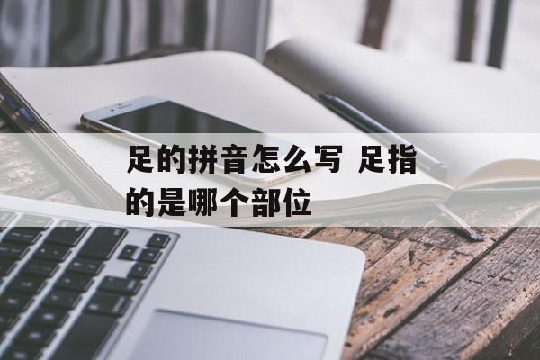 足的拼音怎么写 足指的是哪个部位-第1张图片-