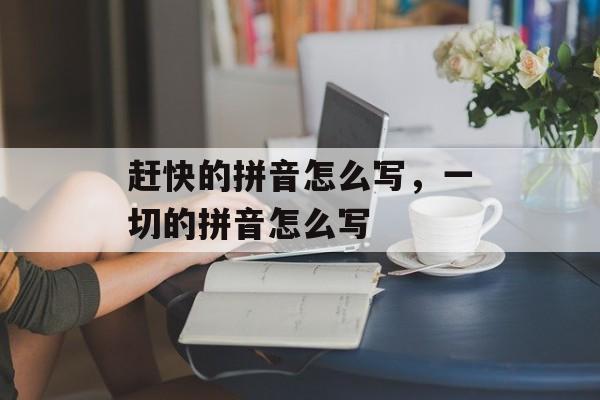 赶快的拼音怎么写，一切的拼音怎么写-第1张图片-
