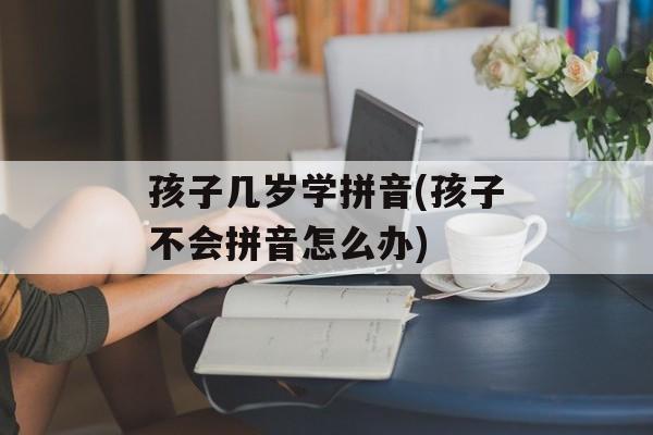 孩子几岁学拼音(孩子不会拼音怎么办)-第1张图片-