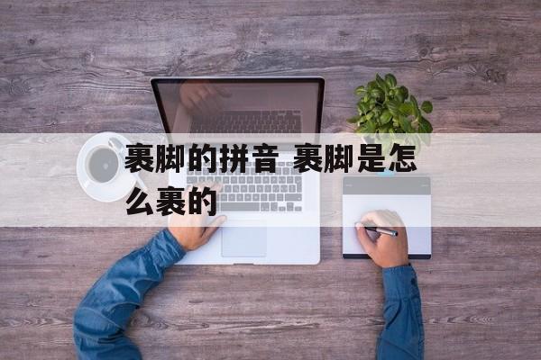 裹脚的拼音 裹脚是怎么裹的-第1张图片-