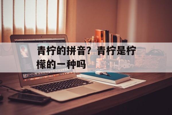青柠的拼音？青柠是柠檬的一种吗-第1张图片-
