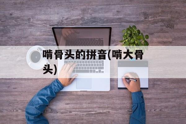 啃骨头的拼音(啃大骨头)-第1张图片-