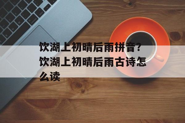 饮湖上初晴后雨拼音？饮湖上初晴后雨古诗怎么读-第1张图片-