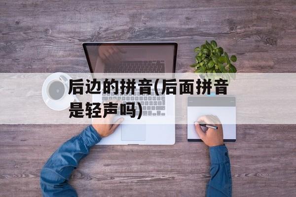 后边的拼音(后面拼音是轻声吗)-第1张图片-