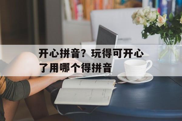 开心拼音？玩得可开心了用哪个得拼音-第1张图片-