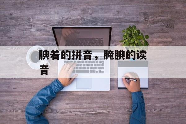 腆着的拼音，腌腆的读音-第1张图片-