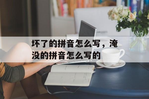 坏了的拼音怎么写，淹没的拼音怎么写的-第1张图片-