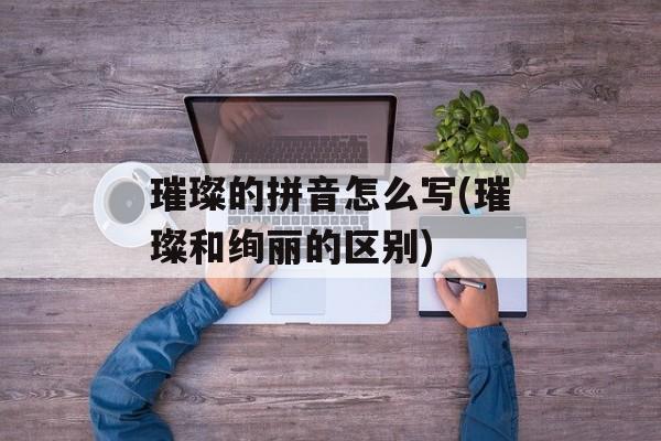 璀璨的拼音怎么写(璀璨和绚丽的区别)-第1张图片-
