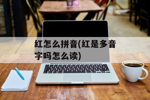 红怎么拼音(红是多音字吗怎么读)-第1张图片-
