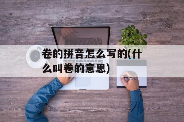 卷的拼音怎么写的(什么叫卷的意思)-第1张图片-