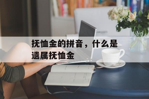 抚恤金的拼音，什么是遗属抚恤金-第1张图片-