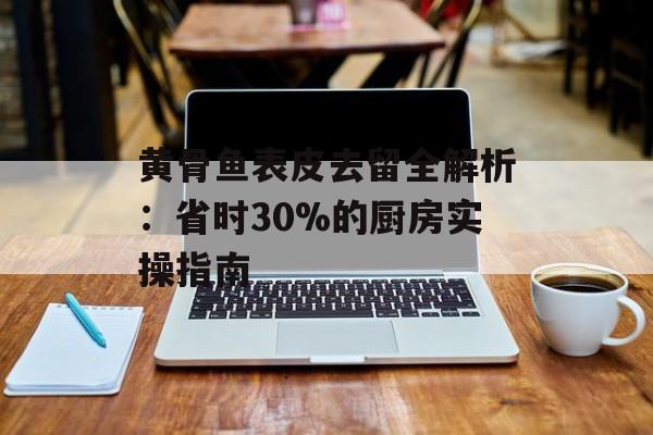 黄骨鱼表皮去留全解析:省时30%的厨房实操指南-第1张图片- 黄骨鱼表皮去留全解析:省时30%的厨房实操指南-第1张图片-